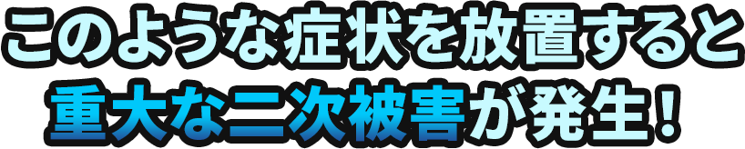 このような症状を放置すると重大な二次被害が発生！