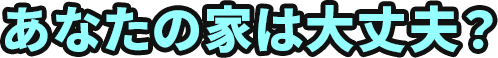 あなたの家は大丈夫？