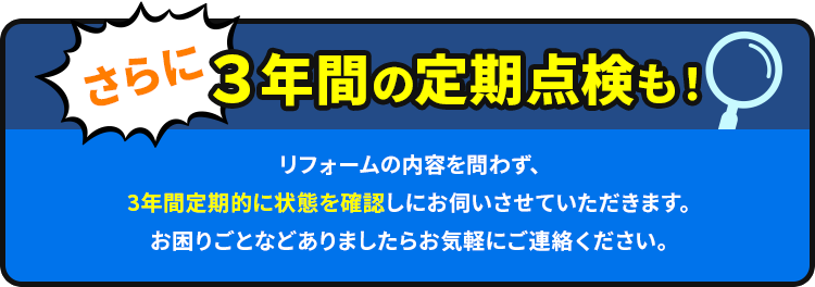 さらに３年間の定期点検も！リフォームの内容を問わず、3年間定期的に状態を確認しにお伺いさせていただきます。お困りごとなどありましたらお気軽にご連絡ください。