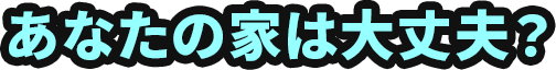 あなたの家は大丈夫？