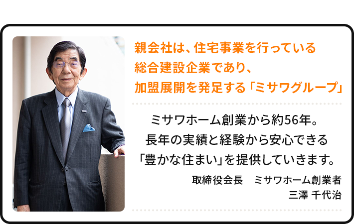 親会社は、住宅事業を行っている総合建設企業であり、加盟展開を発足する「ミサワグループ」 ミサワホーム創業から約56年。長年の実績と経験から安心できる「豊かな住まい」を提供していきます。 取締役会長　ミサワホーム創業者 三澤 千代治