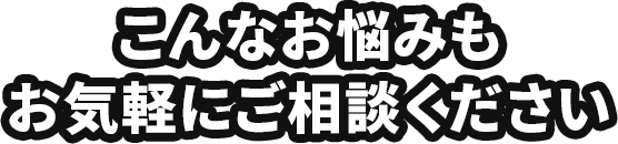 こんなお悩みもお気軽にご相談ください